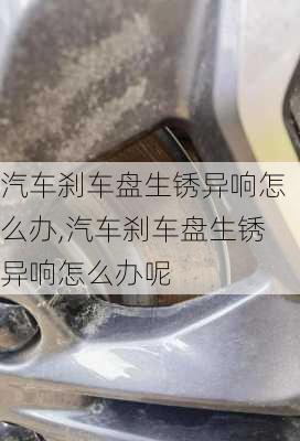 汽车刹车盘生锈异响怎么办,汽车刹车盘生锈异响怎么办呢