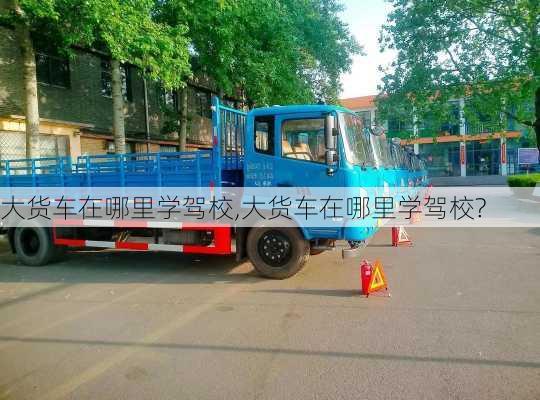 大货车在哪里学驾校,大货车在哪里学驾校?