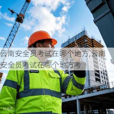 云南安全员考试在哪个地方,云南安全员考试在哪个地方考