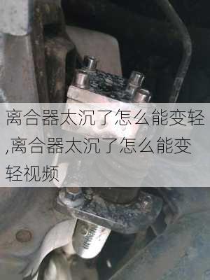 离合器太沉了怎么能变轻,离合器太沉了怎么能变轻视频
